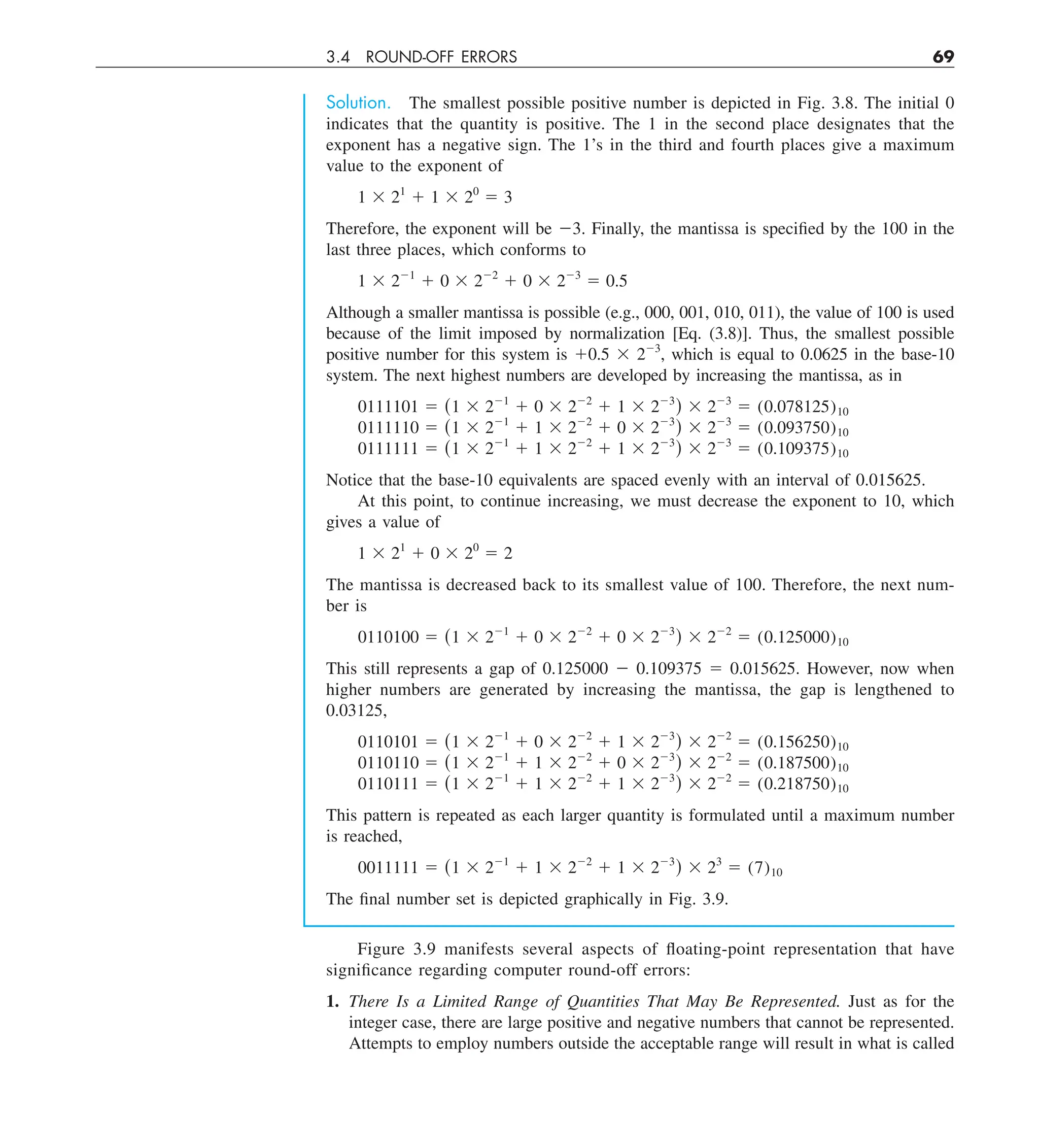 3.4 ROUND-OFF ERRORS 69
Solution. The smallest possible positive number is depicted in Fig. 3.8. The initial 0
indicates that the quantity is positive. The 1 in the second place designates that the
exponent has a negative sign. The 1’s in the third and fourth places give a maximum
value to the exponent of
1 3 21
1 1 3 20
5 3
Therefore, the exponent will be 23. Finally, the mantissa is specified by the 100 in the
last three places, which conforms to
1 3 221
1 0 3 222
1 0 3 223
5 0.5
Although a smaller mantissa is possible (e.g., 000, 001, 010, 011), the value of 100 is used
because of the limit imposed by normalization [Eq. (3.8)]. Thus, the smallest possible
positive number for this system is 10.5 3 223
, which is equal to 0.0625 in the base-10
system. The next highest numbers are developed by increasing the mantissa, as in
0111101 5 (1 3 221
1 0 3 222
1 1 3 223
) 3 223
5 (0.078125)10
0111110 5 (1 3 221
1 1 3 222
1 0 3 223
) 3 223
5 (0.093750)10
0111111 5 (1 3 221
1 1 3 222
1 1 3 223
) 3 223
5 (0.109375)10
Notice that the base-10 equivalents are spaced evenly with an interval of 0.015625.
At this point, to continue increasing, we must decrease the exponent to 10, which
gives a value of
1 3 21
1 0 3 20
5 2
The mantissa is decreased back to its smallest value of 100. Therefore, the next num-
ber is
0110100 5 (1 3 221
1 0 3 222
1 0 3 223
) 3 222
5 (0.125000)10
This still represents a gap of 0.125000 2 0.109375 5 0.015625. However, now when
higher numbers are generated by increasing the mantissa, the gap is lengthened to
0.03125,
0110101 5 (1 3 221
1 0 3 222
1 1 3 223
) 3 222
5 (0.156250)10
0110110 5 (1 3 221
1 1 3 222
1 0 3 223
) 3 222
5 (0.187500)10
0110111 5 (1 3 221
1 1 3 222
1 1 3 223
) 3 222
5 (0.218750)10
This pattern is repeated as each larger quantity is formulated until a maximum number
is reached,
0011111 5 (1 3 221
1 1 3 222
1 1 3 223
) 3 23
5 (7)10
The final number set is depicted graphically in Fig. 3.9.
Figure 3.9 manifests several aspects of floating-point representation that have
significance regarding computer round-off errors:
1. There Is a Limited Range of Quantities That May Be Represented. Just as for the
integer case, there are large positive and negative numbers that cannot be represented.
Attempts to employ numbers outside the acceptable range will result in what is called
 
