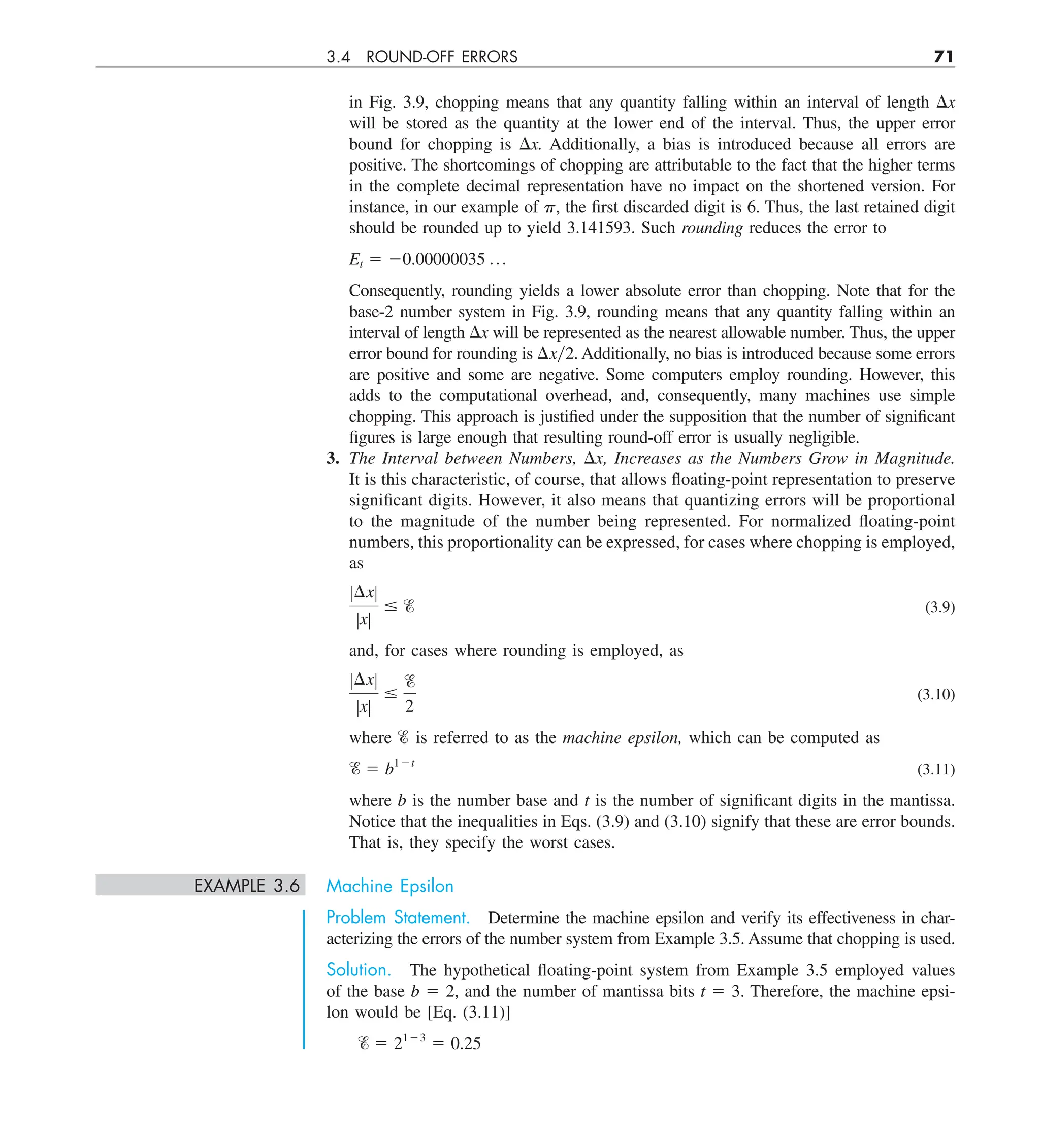 3.4 ROUND-OFF ERRORS 71
in Fig. 3.9, chopping means that any quantity falling within an interval of length Dx
will be stored as the quantity at the lower end of the interval. Thus, the upper error
bound for chopping is Dx. Additionally, a bias is introduced because all errors are
positive. The shortcomings of chopping are attributable to the fact that the higher terms
in the complete decimal representation have no impact on the shortened version. For
instance, in our example of p, the first discarded digit is 6. Thus, the last retained digit
should be rounded up to yield 3.141593. Such rounding reduces the error to
Et 5 20.00000035 p
Consequently, rounding yields a lower absolute error than chopping. Note that for the
base-2 number system in Fig. 3.9, rounding means that any quantity falling within an
interval of length Dx will be represented as the nearest allowable number. Thus, the upper
error bound for rounding is Dxy2. Additionally, no bias is introduced because some errors
are positive and some are negative. Some computers employ rounding. However, this
adds to the computational overhead, and, consequently, many machines use simple
chopping. This approach is justified under the supposition that the number of significant
figures is large enough that resulting round-off error is usually negligible.
3. The Interval between Numbers, Dx, Increases as the Numbers Grow in Magnitude.
It is this characteristic, of course, that allows floating-point representation to preserve
significant digits. However, it also means that quantizing errors will be proportional
to the magnitude of the number being represented. For normalized floating-point
numbers, this proportionality can be expressed, for cases where chopping is employed,
as
Z¢xZ
ZxZ
# e (3.9)
and, for cases where rounding is employed, as
Z¢xZ
ZxZ
#
e
2
(3.10)
where % is referred to as the machine epsilon, which can be computed as
e 5 b12t
(3.11)
where b is the number base and t is the number of significant digits in the mantissa.
Notice that the inequalities in Eqs. (3.9) and (3.10) signify that these are error bounds.
That is, they specify the worst cases.
EXAMPLE 3.6 Machine Epsilon
Problem Statement. Determine the machine epsilon and verify its effectiveness in char-
acterizing the errors of the number system from Example 3.5. Assume that chopping is used.
Solution. The hypothetical floating-point system from Example 3.5 employed values
of the base b 5 2, and the number of mantissa bits t 5 3. Therefore, the machine epsi-
lon would be [Eq. (3.11)]
e 5 2123
5 0.25
 