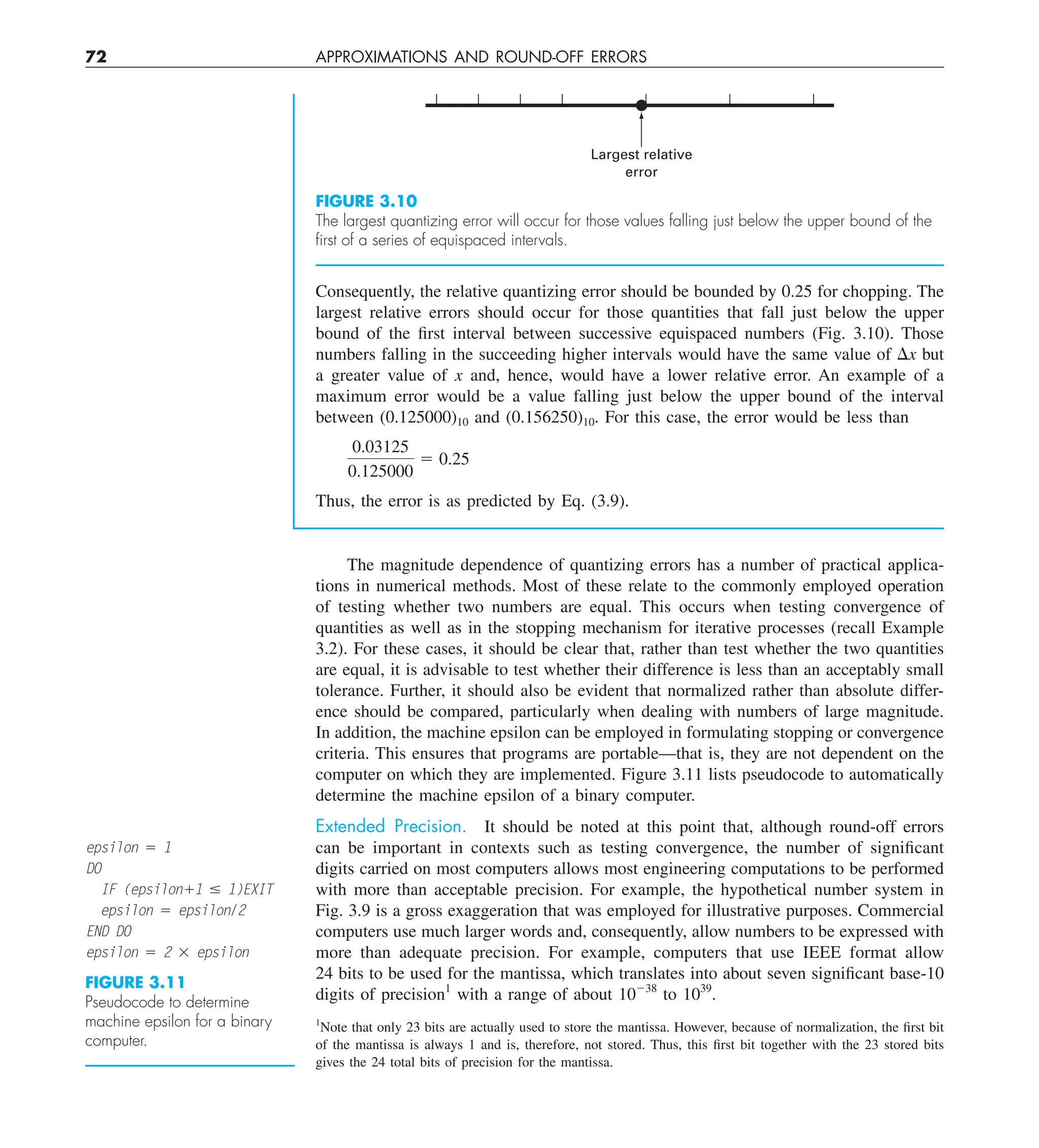 72 APPROXIMATIONS AND ROUND-OFF ERRORS
Consequently, the relative quantizing error should be bounded by 0.25 for chopping. The
largest relative errors should occur for those quantities that fall just below the upper
bound of the first interval between successive equispaced numbers (Fig. 3.10). Those
numbers falling in the succeeding higher intervals would have the same value of Dx but
a greater value of x and, hence, would have a lower relative error. An example of a
maximum error would be a value falling just below the upper bound of the interval
between (0.125000)10 and (0.156250)10. For this case, the error would be less than
0.03125
0.125000
5 0.25
Thus, the error is as predicted by Eq. (3.9).
Largest relative
error
FIGURE 3.10
The largest quantizing error will occur for those values falling just below the upper bound of the
ﬁrst of a series of equispaced intervals.
The magnitude dependence of quantizing errors has a number of practical applica-
tions in numerical methods. Most of these relate to the commonly employed operation
of testing whether two numbers are equal. This occurs when testing convergence of
quantities as well as in the stopping mechanism for iterative processes (recall Example
3.2). For these cases, it should be clear that, rather than test whether the two quantities
are equal, it is advisable to test whether their difference is less than an acceptably small
tolerance. Further, it should also be evident that normalized rather than absolute differ-
ence should be compared, particularly when dealing with numbers of large magnitude.
In addition, the machine epsilon can be employed in formulating stopping or convergence
criteria. This ensures that programs are portable—that is, they are not dependent on the
computer on which they are implemented. Figure 3.11 lists pseudocode to automatically
determine the machine epsilon of a binary computer.
Extended Precision. It should be noted at this point that, although round-off errors
can be important in contexts such as testing convergence, the number of significant
digits carried on most computers allows most engineering computations to be performed
with more than acceptable precision. For example, the hypothetical number system in
Fig. 3.9 is a gross exaggeration that was employed for illustrative purposes. Commercial
computers use much larger words and, consequently, allow numbers to be expressed with
more than adequate precision. For example, computers that use IEEE format allow
24 bits to be used for the mantissa, which translates into about seven significant base-10
digits of precision1
with a range of about 10238
to 1039
.
FIGURE 3.11
Pseudocode to determine
machine epsilon for a binary
computer.
epsilon 5 1
DO
IF (epsilon11 # 1)EXIT
epsilon 5 epsilon/2
END DO
epsilon 5 2 3 epsilon
1
Note that only 23 bits are actually used to store the mantissa. However, because of normalization, the first bit
of the mantissa is always 1 and is, therefore, not stored. Thus, this first bit together with the 23 stored bits
gives the 24 total bits of precision for the mantissa.
 
