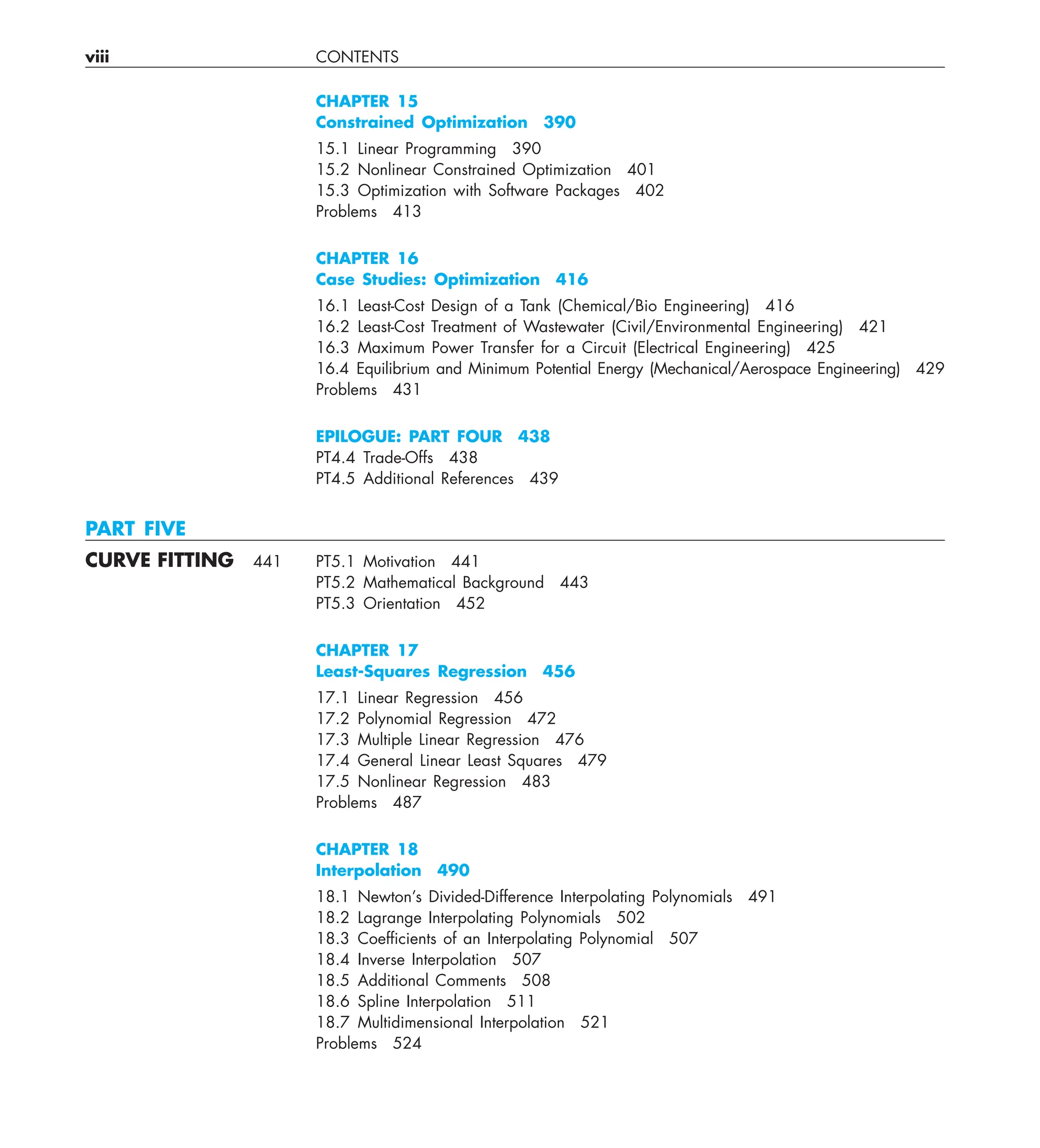 viii CONTENTS
CHAPTER 15
Constrained Optimization 390
15.1 Linear Programming 390
15.2 Nonlinear Constrained Optimization 401
15.3 Optimization with Software Packages 402
Problems 413
CHAPTER 16
Case Studies: Optimization 416
16.1 Least-Cost Design of a Tank (Chemical/Bio Engineering) 416
16.2 Least-Cost Treatment of Wastewater (Civil/Environmental Engineering) 421
16.3 Maximum Power Transfer for a Circuit (Electrical Engineering) 425
16.4 Equilibrium and Minimum Potential Energy (Mechanical/Aerospace Engineering) 429
Problems 431
EPILOGUE: PART FOUR 438
PT4.4 Trade-Offs 438
PT4.5 Additional References 439
PART FIVE
CURVE FITTING 441 PT5.1 Motivation 441
PT5.2 Mathematical Background 443
PT5.3 Orientation 452
CHAPTER 17
Least-Squares Regression 456
17.1 Linear Regression 456
17.2 Polynomial Regression 472
17.3 Multiple Linear Regression 476
17.4 General Linear Least Squares 479
17.5 Nonlinear Regression 483
Problems 487
CHAPTER 18
Interpolation 490
18.1 Newton’s Divided-Difference Interpolating Polynomials 491
18.2 Lagrange Interpolating Polynomials 502
18.3 Coefﬁcients of an Interpolating Polynomial 507
18.4 Inverse Interpolation 507
18.5 Additional Comments 508
18.6 Spline Interpolation 511
18.7 Multidimensional Interpolation 521
Problems 524
 