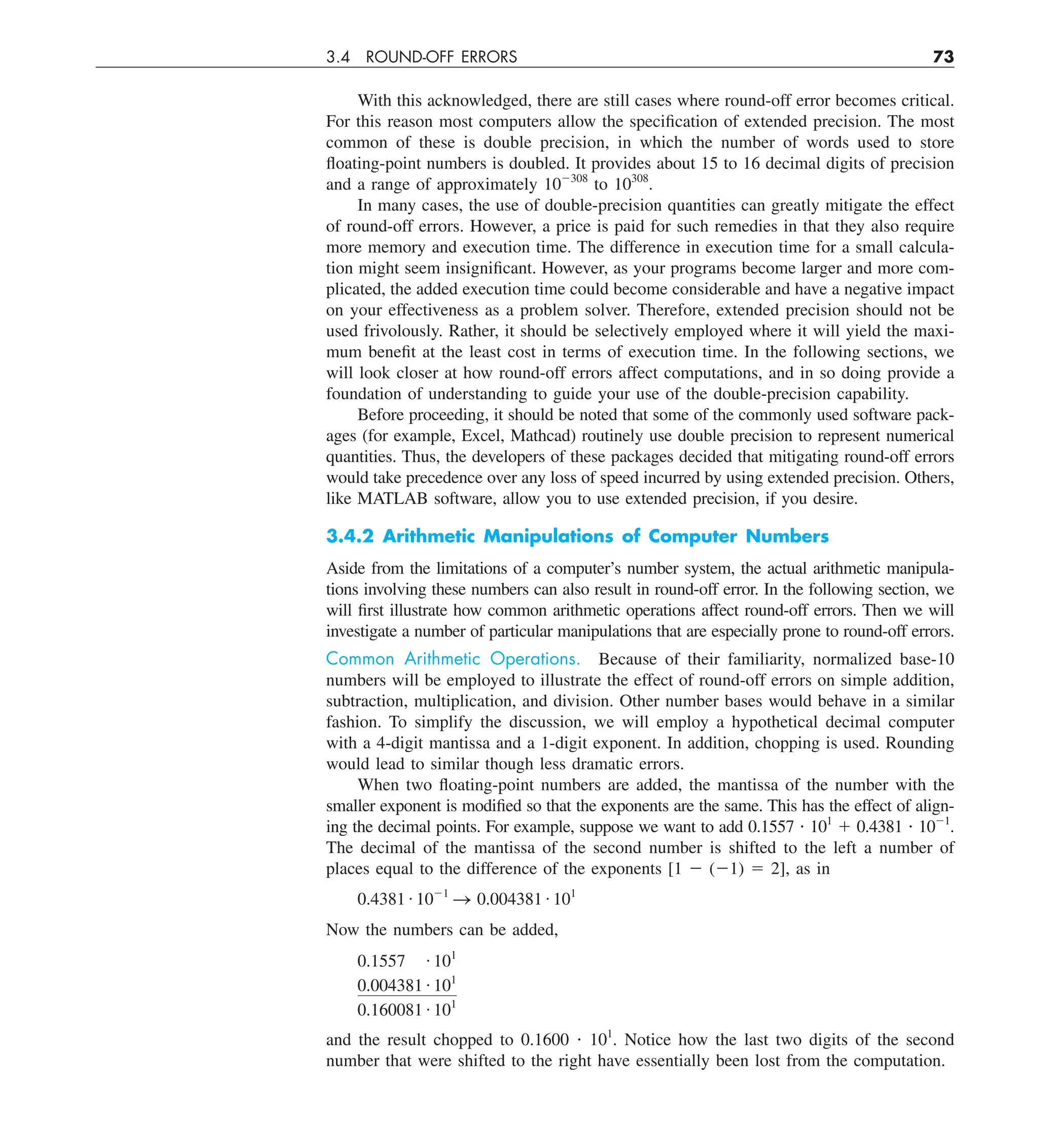 3.4 ROUND-OFF ERRORS 73
With this acknowledged, there are still cases where round-off error becomes critical.
For this reason most computers allow the specification of extended precision. The most
common of these is double precision, in which the number of words used to store
floating-point numbers is doubled. It provides about 15 to 16 decimal digits of precision
and a range of approximately 102308
to 10308
.
In many cases, the use of double-precision quantities can greatly mitigate the effect
of round-off errors. However, a price is paid for such remedies in that they also require
more memory and execution time. The difference in execution time for a small calcula-
tion might seem insignificant. However, as your programs become larger and more com-
plicated, the added execution time could become considerable and have a negative impact
on your effectiveness as a problem solver. Therefore, extended precision should not be
used frivolously. Rather, it should be selectively employed where it will yield the maxi-
mum benefit at the least cost in terms of execution time. In the following sections, we
will look closer at how round-off errors affect computations, and in so doing provide a
foundation of understanding to guide your use of the double-precision capability.
Before proceeding, it should be noted that some of the commonly used software pack-
ages (for example, Excel, Mathcad) routinely use double precision to represent numerical
quantities. Thus, the developers of these packages decided that mitigating round-off errors
would take precedence over any loss of speed incurred by using extended precision. Others,
like MATLAB software, allow you to use extended precision, if you desire.
3.4.2 Arithmetic Manipulations of Computer Numbers
Aside from the limitations of a computer’s number system, the actual arithmetic manipula-
tions involving these numbers can also result in round-off error. In the following section, we
will first illustrate how common arithmetic operations affect round-off errors. Then we will
investigate a number of particular manipulations that are especially prone to round-off errors.
Common Arithmetic Operations. Because of their familiarity, normalized base-10
numbers will be employed to illustrate the effect of round-off errors on simple addition,
subtraction, multiplication, and division. Other number bases would behave in a similar
fashion. To simplify the discussion, we will employ a hypothetical decimal computer
with a 4-digit mantissa and a 1-digit exponent. In addition, chopping is used. Rounding
would lead to similar though less dramatic errors.
When two floating-point numbers are added, the mantissa of the number with the
smaller exponent is modified so that the exponents are the same. This has the effect of align-
ing the decimal points. For example, suppose we want to add 0.1557 ? 101
1 0.4381 ? 1021
.
The decimal of the mantissa of the second number is shifted to the left a number of
places equal to the difference of the exponents [1 2 (21) 5 2], as in
0.4381 # 1021
S 0.004381 # 101
Now the numbers can be added,
0.1557 # 101
0.004381 # 101
0.160081 # 101
and the result chopped to 0.1600 ? 101
. Notice how the last two digits of the second
number that were shifted to the right have essentially been lost from the computation.
 
