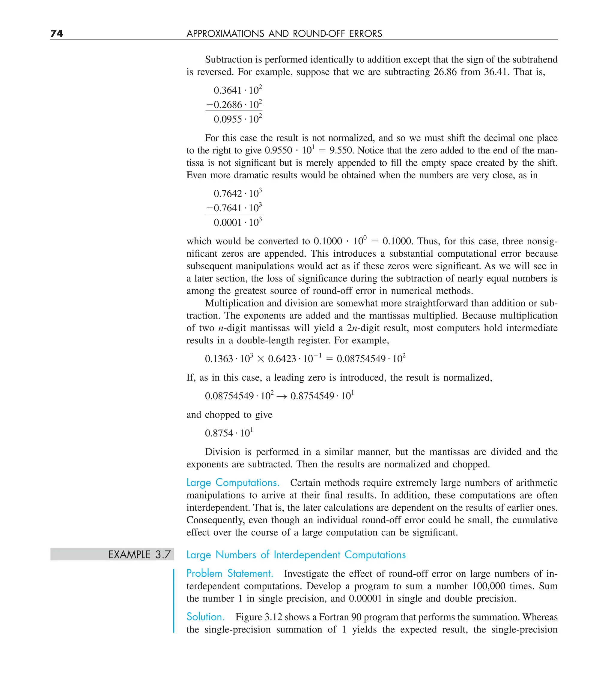 74 APPROXIMATIONS AND ROUND-OFF ERRORS
Subtraction is performed identically to addition except that the sign of the subtrahend
is reversed. For example, suppose that we are subtracting 26.86 from 36.41. That is,
0.3641 # 102
20.2686 # 102
0.0955 # 102
For this case the result is not normalized, and so we must shift the decimal one place
to the right to give 0.9550 ? 101
5 9.550. Notice that the zero added to the end of the man-
tissa is not significant but is merely appended to fill the empty space created by the shift.
Even more dramatic results would be obtained when the numbers are very close, as in
0.7642 # 103
20.7641 # 103
0.0001 # 103
which would be converted to 0.1000 ? 100
5 0.1000. Thus, for this case, three nonsig-
nificant zeros are appended. This introduces a substantial computational error because
subsequent manipulations would act as if these zeros were significant. As we will see in
a later section, the loss of significance during the subtraction of nearly equal numbers is
among the greatest source of round-off error in numerical methods.
Multiplication and division are somewhat more straightforward than addition or sub-
traction. The exponents are added and the mantissas multiplied. Because multiplication
of two n-digit mantissas will yield a 2n-digit result, most computers hold intermediate
results in a double-length register. For example,
0.1363 # 103
3 0.6423 # 1021
5 0.08754549 # 102
If, as in this case, a leading zero is introduced, the result is normalized,
0.08754549 # 102
S 0.8754549 # 101
and chopped to give
0.8754 # 101
Division is performed in a similar manner, but the mantissas are divided and the
exponents are subtracted. Then the results are normalized and chopped.
Large Computations. Certain methods require extremely large numbers of arithmetic
manipulations to arrive at their final results. In addition, these computations are often
interdependent. That is, the later calculations are dependent on the results of earlier ones.
Consequently, even though an individual round-off error could be small, the cumulative
effect over the course of a large computation can be significant.
EXAMPLE 3.7 Large Numbers of Interdependent Computations
Problem Statement. Investigate the effect of round-off error on large numbers of in-
terdependent computations. Develop a program to sum a number 100,000 times. Sum
the number 1 in single precision, and 0.00001 in single and double precision.
Solution. Figure 3.12 shows a Fortran 90 program that performs the summation. Whereas
the single-precision summation of 1 yields the expected result, the single-precision
 