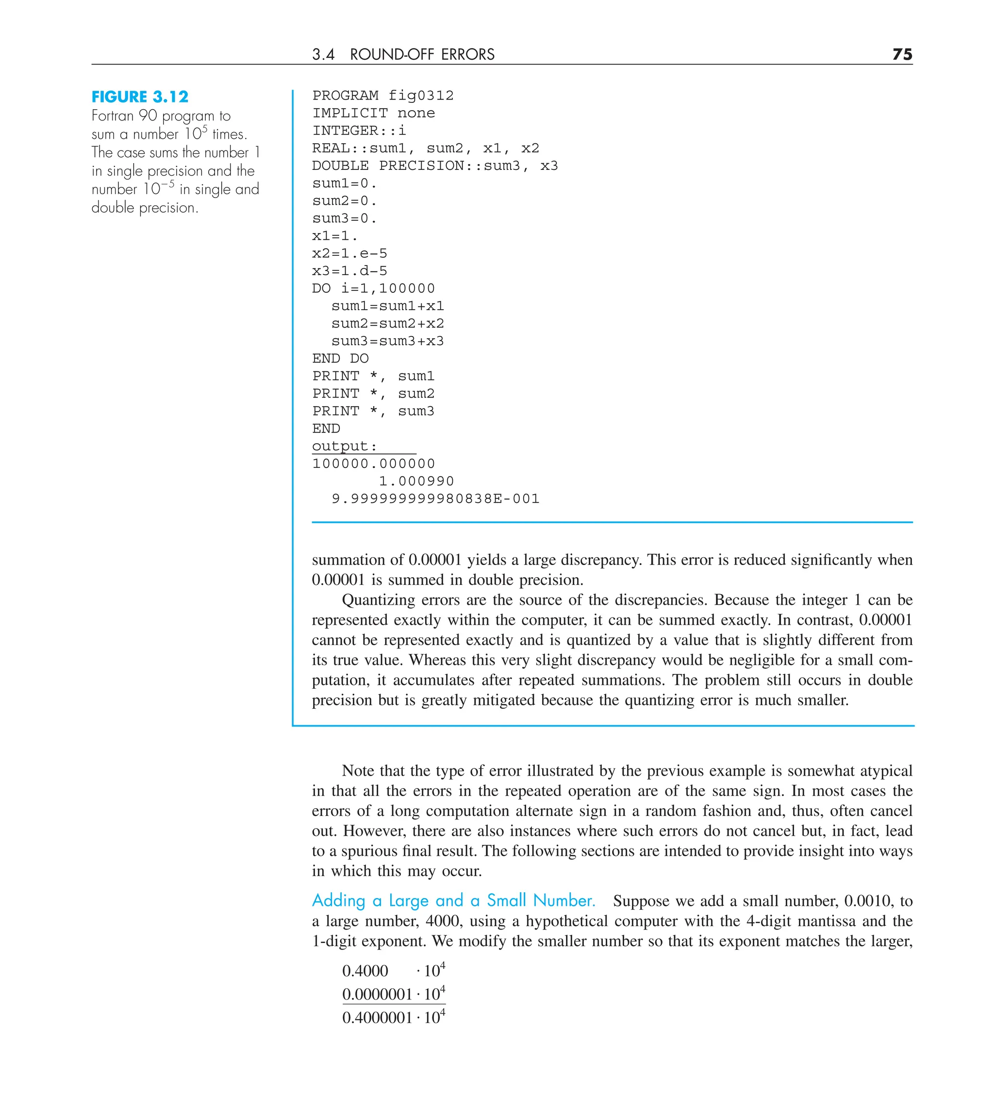 3.4 ROUND-OFF ERRORS 75
summation of 0.00001 yields a large discrepancy. This error is reduced significantly when
0.00001 is summed in double precision.
Quantizing errors are the source of the discrepancies. Because the integer 1 can be
represented exactly within the computer, it can be summed exactly. In contrast, 0.00001
cannot be represented exactly and is quantized by a value that is slightly different from
its true value. Whereas this very slight discrepancy would be negligible for a small com-
putation, it accumulates after repeated summations. The problem still occurs in double
precision but is greatly mitigated because the quantizing error is much smaller.
PROGRAM fig0312
IMPLICIT none
INTEGER::i
REAL::sum1, sum2, x1, x2
DOUBLE PRECISION::sum3, x3
sum1=0.
sum2=0.
sum3=0.
x1=1.
x2=1.e−5
x3=1.d−5
DO i=1,100000
sum1=sum1+x1
sum2=sum2+x2
sum3=sum3+x3
END DO
PRINT *, sum1
PRINT *, sum2
PRINT *, sum3
END
output:
100000.000000
1.000990
9.999999999980838E-001
FIGURE 3.12
Fortran 90 program to
sum a number 105
times.
The case sums the number 1
in single precision and the
number 1025
in single and
double precision.
Note that the type of error illustrated by the previous example is somewhat atypical
in that all the errors in the repeated operation are of the same sign. In most cases the
errors of a long computation alternate sign in a random fashion and, thus, often cancel
out. However, there are also instances where such errors do not cancel but, in fact, lead
to a spurious final result. The following sections are intended to provide insight into ways
in which this may occur.
Adding a Large and a Small Number. Suppose we add a small number, 0.0010, to
a large number, 4000, using a hypothetical computer with the 4-digit mantissa and the
1-digit exponent. We modify the smaller number so that its exponent matches the larger,
0.4000 # 104
0.0000001 # 104
0.4000001 # 104
 