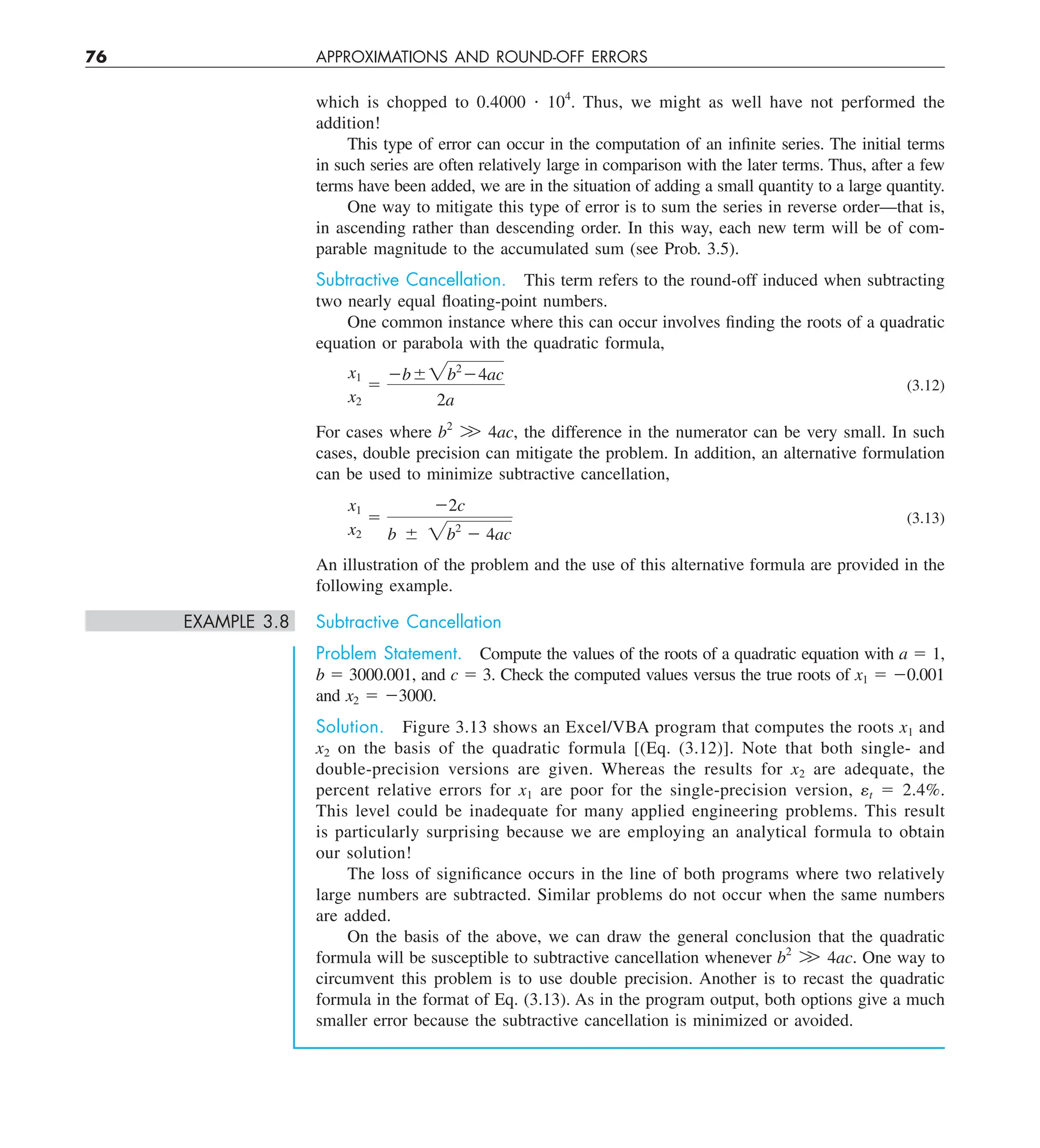 76 APPROXIMATIONS AND ROUND-OFF ERRORS
which is chopped to 0.4000 ? 104
. Thus, we might as well have not performed the
addition!
This type of error can occur in the computation of an infinite series. The initial terms
in such series are often relatively large in comparison with the later terms. Thus, after a few
terms have been added, we are in the situation of adding a small quantity to a large quantity.
One way to mitigate this type of error is to sum the series in reverse order—that is,
in ascending rather than descending order. In this way, each new term will be of com-
parable magnitude to the accumulated sum (see Prob. 3.5).
Subtractive Cancellation. This term refers to the round-off induced when subtracting
two nearly equal floating-point numbers.
One common instance where this can occur involves finding the roots of a quadratic
equation or parabola with the quadratic formula,
x1
x2
5
2b62b2
24ac
2a
(3.12)
For cases where b2
W 4ac, the difference in the numerator can be very small. In such
cases, double precision can mitigate the problem. In addition, an alternative formulation
can be used to minimize subtractive cancellation,
x1
x2
5
22c
b 6 2b2
2 4ac
(3.13)
An illustration of the problem and the use of this alternative formula are provided in the
following example.
EXAMPLE 3.8 Subtractive Cancellation
Problem Statement. Compute the values of the roots of a quadratic equation with a 5 1,
b 5 3000.001, and c 5 3. Check the computed values versus the true roots of x1 5 20.001
and x2 5 23000.
Solution. Figure 3.13 shows an Excel/VBA program that computes the roots x1 and
x2 on the basis of the quadratic formula [(Eq. (3.12)]. Note that both single- and
double-precision versions are given. Whereas the results for x2 are adequate, the
percent relative errors for x1 are poor for the single-precision version, et 5 2.4%.
This level could be inadequate for many applied engineering problems. This result
is particularly surprising because we are employing an analytical formula to obtain
our solution!
The loss of significance occurs in the line of both programs where two relatively
large numbers are subtracted. Similar problems do not occur when the same numbers
are added.
On the basis of the above, we can draw the general conclusion that the quadratic
formula will be susceptible to subtractive cancellation whenever b2
W 4ac. One way to
circumvent this problem is to use double precision. Another is to recast the quadratic
formula in the format of Eq. (3.13). As in the program output, both options give a much
smaller error because the subtractive cancellation is minimized or avoided.
 