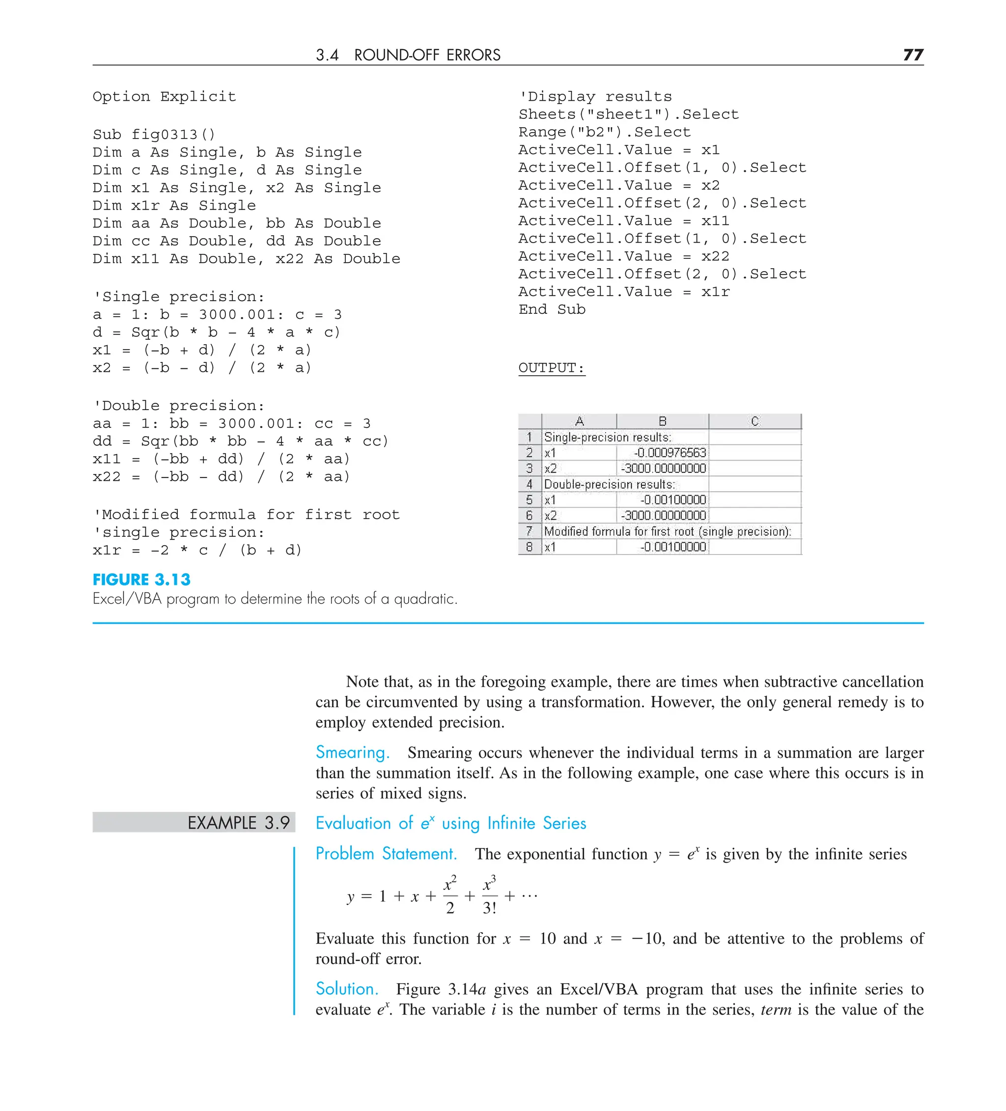3.4 ROUND-OFF ERRORS 77
Option Explicit
Sub fig0313()
Dim a As Single, b As Single
Dim c As Single, d As Single
Dim x1 As Single, x2 As Single
Dim x1r As Single
Dim aa As Double, bb As Double
Dim cc As Double, dd As Double
Dim x11 As Double, x22 As Double
'Single precision:
a = 1: b = 3000.001: c = 3
d = Sqr(b * b − 4 * a * c)
x1 = (−b + d) / (2 * a)
x2 = (−b − d) / (2 * a)
'Double precision:
aa = 1: bb = 3000.001: cc = 3
dd = Sqr(bb * bb − 4 * aa * cc)
x11 = (−bb + dd) / (2 * aa)
x22 = (−bb − dd) / (2 * aa)
'Modified formula for first root
'single precision:
x1r = −2 * c / (b + d)
FIGURE 3.13
Excel/VBA program to determine the roots of a quadratic.
'Display results
Sheets(sheet1).Select
Range(b2).Select
ActiveCell.Value = x1
ActiveCell.Offset(1, 0).Select
ActiveCell.Value = x2
ActiveCell.Offset(2, 0).Select
ActiveCell.Value = x11
ActiveCell.Offset(1, 0).Select
ActiveCell.Value = x22
ActiveCell.Offset(2, 0).Select
ActiveCell.Value = x1r
End Sub
OUTPUT:
Note that, as in the foregoing example, there are times when subtractive cancellation
can be circumvented by using a transformation. However, the only general remedy is to
employ extended precision.
Smearing. Smearing occurs whenever the individual terms in a summation are larger
than the summation itself. As in the following example, one case where this occurs is in
series of mixed signs.
EXAMPLE 3.9 Evaluation of ex
using Inﬁnite Series
Problem Statement. The exponential function y 5 ex
is given by the infinite series
y 5 1 1 x 1
x2
2
1
x3
3!
1 p
Evaluate this function for x 5 10 and x 5 210, and be attentive to the problems of
round-off error.
Solution. Figure 3.14a gives an Excel/VBA program that uses the infinite series to
evaluate ex
. The variable i is the number of terms in the series, term is the value of the
 
