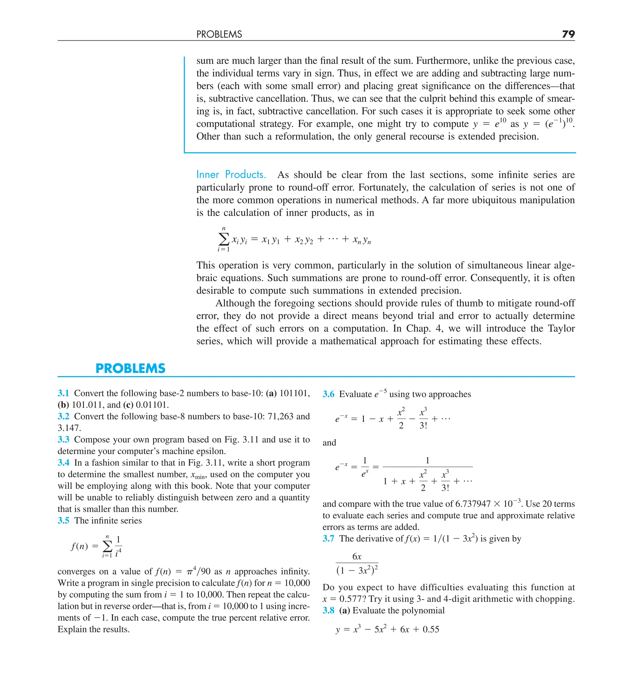 PROBLEMS 79
sum are much larger than the final result of the sum. Furthermore, unlike the previous case,
the individual terms vary in sign. Thus, in effect we are adding and subtracting large num-
bers (each with some small error) and placing great significance on the differences—that
is, subtractive cancellation. Thus, we can see that the culprit behind this example of smear-
ing is, in fact, subtractive cancellation. For such cases it is appropriate to seek some other
computational strategy. For example, one might try to compute y 5 e10
as y 5 (e21
)10
.
Other than such a reformulation, the only general recourse is extended precision.
Inner Products. As should be clear from the last sections, some infinite series are
particularly prone to round-off error. Fortunately, the calculation of series is not one of
the more common operations in numerical methods. A far more ubiquitous manipulation
is the calculation of inner products, as in
a
n
i51
xi yi 5 x1 y1 1 x2 y2 1 p 1 xn yn
This operation is very common, particularly in the solution of simultaneous linear alge-
braic equations. Such summations are prone to round-off error. Consequently, it is often
desirable to compute such summations in extended precision.
Although the foregoing sections should provide rules of thumb to mitigate round-off
error, they do not provide a direct means beyond trial and error to actually determine
the effect of such errors on a computation. In Chap. 4, we will introduce the Taylor
series, which will provide a mathematical approach for estimating these effects.
PROBLEMS
3.1 Convert the following base-2 numbers to base-10: (a) 101101,
(b) 101.011, and (c) 0.01101.
3.2 Convert the following base-8 numbers to base-10: 71,263 and
3.147.
3.3 Compose your own program based on Fig. 3.11 and use it to
determine your computer’s machine epsilon.
3.4 In a fashion similar to that in Fig. 3.11, write a short program
to determine the smallest number, xmin, used on the computer you
will be employing along with this book. Note that your computer
will be unable to reliably distinguish between zero and a quantity
that is smaller than this number.
3.5 The infinite series
f(n) 5 a
n
i51
1
i4
converges on a value of f(n) 5 p4
y90 as n approaches infinity.
Write a program in single precision to calculate f(n) for n 5 10,000
by computing the sum from i 5 1 to 10,000. Then repeat the calcu-
lation but in reverse order—that is, from i 5 10,000 to 1 using incre-
ments of 21. In each case, compute the true percent relative error.
Explain the results.
3.6 Evaluate e25
using two approaches
e2x
5 1 2 x 1
x2
2
2
x3
3!
1 p
and
e2x
5
1
ex 5
1
1 1 x 1
x2
2
1
x3
3!
1 p
and compare with the true value of 6.737947 3 1023
. Use 20 terms
to evaluate each series and compute true and approximate relative
errors as terms are added.
3.7 The derivative of f(x) 5 1y(1 2 3x2
) is given by
6x
(1 2 3x2
)2
Do you expect to have difficulties evaluating this function at
x 5 0.577? Try it using 3- and 4-digit arithmetic with chopping.
3.8 (a) Evaluate the polynomial
y 5 x3
2 5x2
1 6x 1 0.55
 