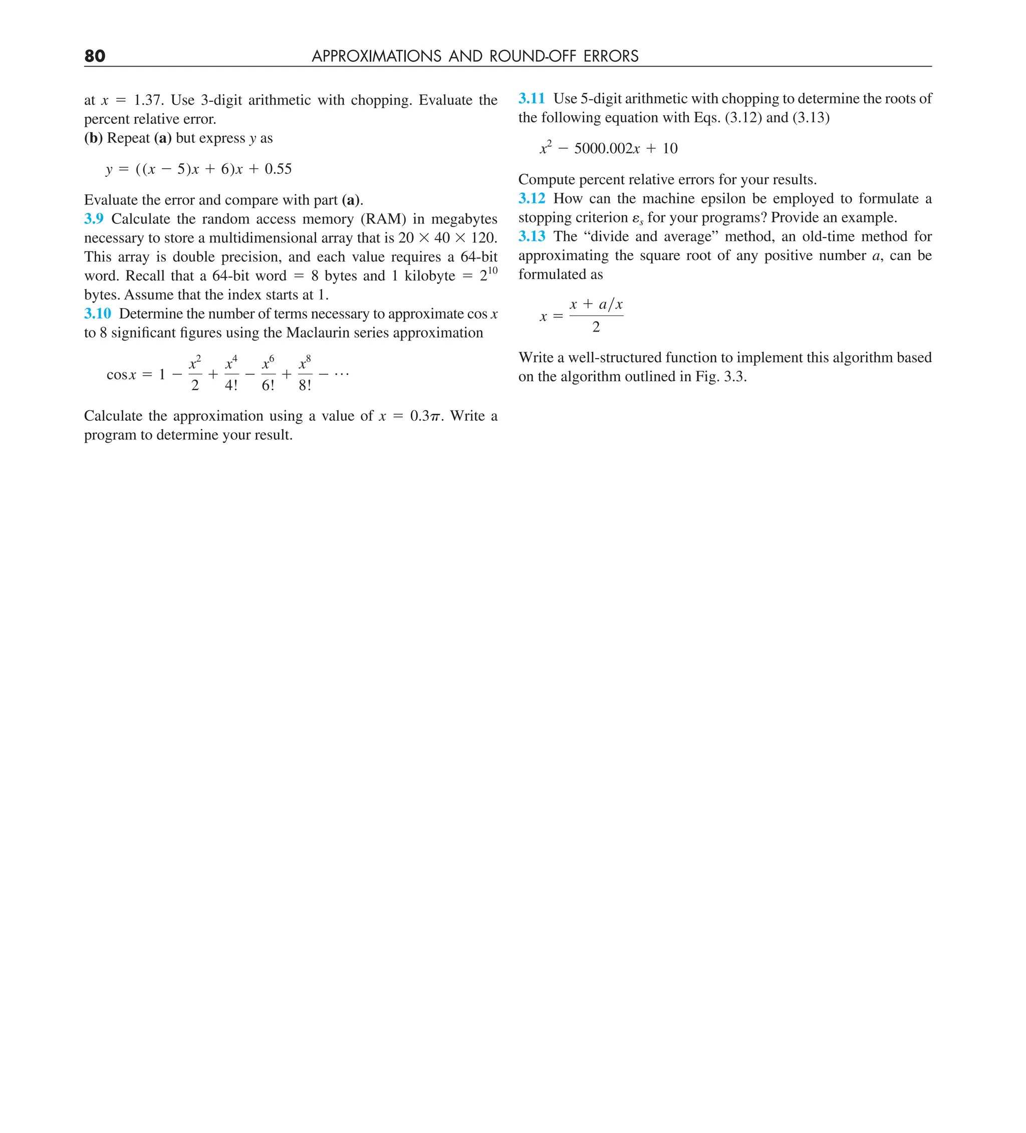 80 APPROXIMATIONS AND ROUND-OFF ERRORS
at x 5 1.37. Use 3-digit arithmetic with chopping. Evaluate the
percent relative error.
(b) Repeat (a) but express y as
y 5 ((x 2 5)x 1 6)x 1 0.55
Evaluate the error and compare with part (a).
3.9 Calculate the random access memory (RAM) in megabytes
necessary to store a multidimensional array that is 20 3 40 3 120.
This array is double precision, and each value requires a 64-bit
word. Recall that a 64-bit word 5 8 bytes and 1 kilobyte 5 210
bytes. Assume that the index starts at 1.
3.10 Determine the number of terms necessary to approximate cos x
to 8 significant figures using the Maclaurin series approximation
cosx 5 1 2
x2
2
1
x4
4!
2
x6
6!
1
x8
8!
2 p
Calculate the approximation using a value of x 5 0.3p. Write a
program to determine your result.
3.11 Use 5-digit arithmetic with chopping to determine the roots of
the following equation with Eqs. (3.12) and (3.13)
x2
2 5000.002x 1 10
Compute percent relative errors for your results.
3.12 How can the machine epsilon be employed to formulate a
stopping criterion es for your programs? Provide an example.
3.13 The “divide and average” method, an old-time method for
approximating the square root of any positive number a, can be
formulated as
x 5
x 1 ayx
2
Write a well-structured function to implement this algorithm based
on the algorithm outlined in Fig. 3.3.
 