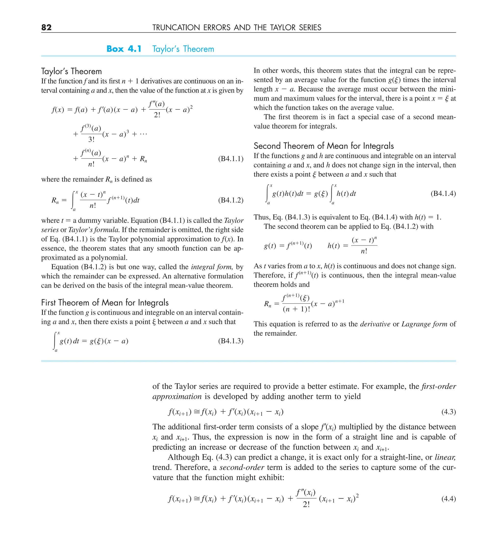 82 TRUNCATION ERRORS AND THE TAYLOR SERIES
Box 4.1 Taylor’s Theorem
Taylor’s Theorem
If the function f and its first n 1 1 derivatives are continuous on an in-
terval containing a and x, then the value of the function at x is given by
f(x) 5 f(a) 1 f ¿(a)(x 2 a) 1
f –(a)
2!
(x 2 a)2
1
f (3)
(a)
3!
(x 2 a)3
1 p
1
f (n)
(a)
n!
(x 2 a)n
1 Rn (B4.1.1)
where the remainder Rn is defined as
Rn 5 #
x
a
(x 2 t)n
n!
f (n11)
(t)dt (B4.1.2)
where t 5 a dummy variable. Equation (B4.1.1) is called the Taylor
series or Taylor’s formula. If the remainder is omitted, the right side
of Eq. (B4.1.1) is the Taylor polynomial approximation to f(x). In
essence, the theorem states that any smooth function can be ap-
proximated as a polynomial.
Equation (B4.1.2) is but one way, called the integral form, by
which the remainder can be expressed. An alternative formulation
can be derived on the basis of the integral mean-value theorem.
First Theorem of Mean for Integrals
If the function g is continuous and integrable on an interval contain-
ing a and x, then there exists a point j between a and x such that
#
x
a
g(t) dt 5 g(j)(x 2 a) (B4.1.3)
In other words, this theorem states that the integral can be repre-
sented by an average value for the function g(j) times the interval
length x 2 a. Because the average must occur between the mini-
mum and maximum values for the interval, there is a point x 5 j at
which the function takes on the average value.
The first theorem is in fact a special case of a second mean-
value theorem for integrals.
Second Theorem of Mean for Integrals
If the functions g and h are continuous and integrable on an interval
containing a and x, and h does not change sign in the interval, then
there exists a point j between a and x such that
#
x
a
g(t)h(t)dt 5 g(j) #
x
a
h(t) dt (B4.1.4)
Thus, Eq. (B4.1.3) is equivalent to Eq. (B4.1.4) with h(t) 5 1.
The second theorem can be applied to Eq. (B4.1.2) with
g(t) 5 f (n11)
(t) h(t) 5
(x 2 t)n
n!
As t varies from a to x, h(t) is continuous and does not change sign.
Therefore, if f(n11)
(t) is continuous, then the integral mean-value
theorem holds and
Rn 5
f (n11)
(j)
(n 1 1)!
(x 2 a)n11
This equation is referred to as the derivative or Lagrange form of
the remainder.
of the Taylor series are required to provide a better estimate. For example, the first-order
approximation is developed by adding another term to yield
f(xi11)  f(xi) 1 f¿(xi)(xi11 2 xi) (4.3)
The additional first-order term consists of a slope f9(xi) multiplied by the distance between
xi and xi+1. Thus, the expression is now in the form of a straight line and is capable of
predicting an increase or decrease of the function between xi and xi+1.
Although Eq. (4.3) can predict a change, it is exact only for a straight-line, or linear,
trend. Therefore, a second-order term is added to the series to capture some of the cur-
vature that the function might exhibit:
f(xi11)  f(xi) 1 f ¿(xi)(xi11 2 xi) 1
f –(xi)
2!
(xi11 2 xi)2
(4.4)
 