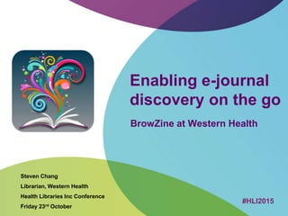 Enabling e-journal
discovery on the go
BrowZine at Western Health
Steven Chang
Librarian, Western Health
Health Libraries Inc Conference
Friday 23rd October
#HLI2015
 