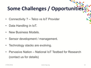 Some Challenges / Opportunities
• Connectivity ? – Telco vs IoT Provider
• Data Handling in IoT.
• New Business Models.
• Sensor development / management.
• Technology stacks are evolving.
• Pervasive Nation – National IoT Testbed for Research
(contact us for details)
27/05/2016 www.tssg.org 12
 