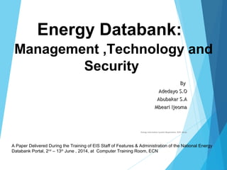 ByBy
Adedayo S.OAdedayo S.O
Abubakar S.AAbubakar S.A
Mbeari IjeomaMbeari Ijeoma
Energy Information System Department. ECN. Abuja
Energy Databank:
Management ,Technology and
Security
A Paper Delivered During the Training of EIS Staff of Features & Administration of the National Energy
Databank Portal, 2nd
– 13th
June , 2014, at Computer Training Room, ECN
 