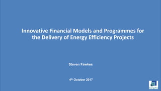 Innovative Financial Models and Programmes for
the Delivery of Energy Efficiency Projects
Steven Fawkes
4th October 2017
 