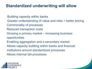Standardized underwriting will allow
Building capacity within banks
Greater understanding of value and risks = better pricing
Commonality of processes
Reduced transaction costs
Growing a primary market – increasing business
opportunities
Enabling aggregation and a secondary market
Allows capacity building within banks and financial
institutions around standardized processes
Allows internal QA processes
 