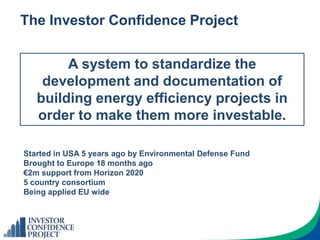 The Investor Confidence Project
A system to standardize the
development and documentation of
building energy efficiency projects in
order to make them more investable.
Started in USA 5 years ago by Environmental Defense Fund
Brought to Europe 18 months ago
€2m support from Horizon 2020
5 country consortium
Being applied EU wide
 