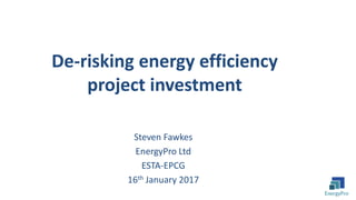Steven Fawkes
EnergyPro Ltd
ESTA-EPCG
16th January 2017
De-risking energy efficiency
project investment
 