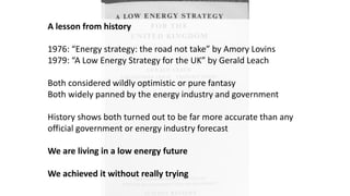 A lesson from history
1976: “Energy strategy: the road not take” by Amory Lovins
1979: “A Low Energy Strategy for the UK” by Gerald Leach
Both considered wildly optimistic or pure fantasy
Both widely panned by the energy industry and government
History shows both turned out to be far more accurate than any
official government or energy industry forecast
We are living in a low energy future
We achieved it without really trying
 