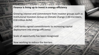 Finance is lining up to invest in energy efficiency
Growing interest and commitment from investor groups such as
Institutonal Investors Group on Climate Change (130 members,
€18 trillion AUM)
>140 banks signed committments to increasing capital
deployment into energy efficiency
Scale of opportunity has been recognised
Now working to reduce the barriers
 