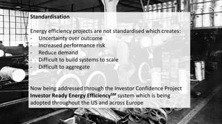 Standardisation
Energy efficiency projects are not standardised which creates:
- Uncertainty over outcome
- Increased performance risk
- Reduce demand
- Difficult to build systems to scale
- Difficult to aggregate
Now being addressed through the Investor Confidence Project
Investor Ready Energy EfficiencySM system which is being
adopted throughout the US and across Europe
 