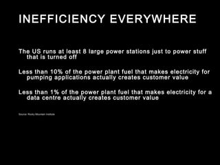 INEFFICIENCY EVERYWHERE

The US runs at least 8 large power stations just to power stuff
  that is turned off

Less than 10% of the power plant fuel that makes electricity for
  pumping applications actually creates customer value

Less than 1% of the power plant fuel that makes electricity for a
  data centre actually creates customer value

Source: Rocky Mountain Institute
 