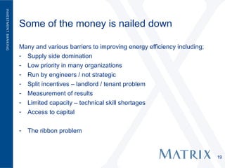 Some of the money is nailed down

Many and various barriers to improving energy efficiency including;
- Supply side domination
- Low priority in many organizations
- Run by engineers / not strategic
- Split incentives – landlord / tenant problem
- Measurement of results
- Limited capacity – technical skill shortages
- Access to capital


-   The ribbon problem



                                                                      19
 