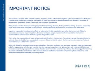 IMPORTANT NOTICE

This document is issued by Matrix Corporate Capital LLP (“Matrix”) which is authorised and regulated by the Financial Services Authority and is
a member of the London Stock Exchange. The contents are based upon sources of information believed to be reliable but no warranty or
representation, expressed or implied, is given as to their accuracy or completeness.

Matrix provides a number of services including Corporate Finance, Broking, Research, Trading and Market Making. All services are provided
only to Professional clients and Eligible counterparties (i.e. market professionals). Matrix does not provide services to Retail clients.

Any opinion expressed in these documents reflects our judgement at the date of publication and neither Matrix, nor any its affiliated or
associated companies, nor any of their partners, directors or employees accepts any responsibility in respect of the information or
recommendations contained herein which are subject to change without notice.

This is not an offer, nor solicitation, to buy or sell any investment referred to in this document. The material is general information intended for
recipients who understand the risks associated with investment. It does not take into account of whether an investment, course of action, or
associated risks are suitable for the recipient.

Matrix or its affiliated or associated companies and their partners, directors or employees may, as principal or as agent, make purchases, sales
and offers to purchase or sell in the open market or otherwise and may have positions in or options on any such investment(s). Matrix may
provide services (including corporate finance advice) where the flow of information is restricted by a Chinese Wall. Accordingly, information may
be available to Matrix that is not reflected in this document. Matrix or its affiliated or associated companies may have acted upon or used
research recommendations before they have been published.
 