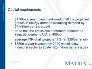 Capital requirements

  • $170bn a year investment would half the projected
    growth in energy demand (reducing demand by ~
    64 million barrels a day)
  • up to half the emissions abatement required to
    keep atmospheric CO2 at 450ppm
  • average IRR of all projects 17% (at $50/barrel oil)
  • $83bn a year invested by 2020 would allow
    industrial sector to abate ~25 million barrels a day



  Source: McKinsey

                                                       20
 