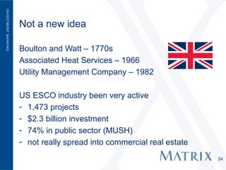 Not a new idea

Boulton and Watt – 1770s
Associated Heat Services – 1966
Utility Management Company – 1982

US ESCO industry been very active
- 1,473 projects
- $2.3 billion investment
- 74% in public sector (MUSH)
- not really spread into commercial real estate
                                                  24
 