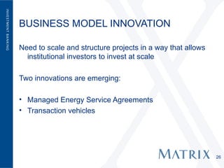 BUSINESS MODEL INNOVATION

Need to scale and structure projects in a way that allows
  institutional investors to invest at scale

Two innovations are emerging:

• Managed Energy Service Agreements
• Transaction vehicles




                                                            26
 