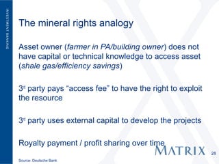 The mineral rights analogy

Asset owner (farmer in PA/building owner) does not
have capital or technical knowledge to access asset
(shale gas/efficiency savings)

3rd party pays “access fee” to have the right to exploit
the resource

3rd party uses external capital to develop the projects

Royalty payment / profit sharing over time
                                                           28
Source: Deutsche Bank
 