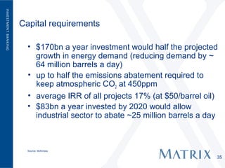 Capital requirements

  • $170bn a year investment would half the projected
    growth in energy demand (reducing demand by ~
    64 million barrels a day)
  • up to half the emissions abatement required to
    keep atmospheric CO2 at 450ppm
  • average IRR of all projects 17% (at $50/barrel oil)
  • $83bn a year invested by 2020 would allow
    industrial sector to abate ~25 million barrels a day



  Source: McKinsey

                                                       35
 