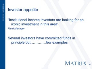 Investor appetite

“Institutional income investors are looking for an
   iconic investment in this area”
Fund Manager


Several investors have committed funds in
  principle but………….few examples




                                                     37
 