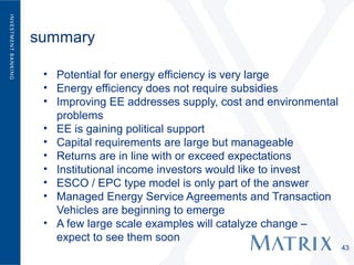 summary

 • Potential for energy efficiency is very large
 • Energy efficiency does not require subsidies
 • Improving EE addresses supply, cost and environmental
   problems
 • EE is gaining political support
 • Capital requirements are large but manageable
 • Returns are in line with or exceed expectations
 • Institutional income investors would like to invest
 • ESCO / EPC type model is only part of the answer
 • Managed Energy Service Agreements and Transaction
   Vehicles are beginning to emerge
 • A few large scale examples will catalyze change –
   expect to see them soon
                                                           43
 