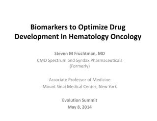 Biomarkers to Optimize Drug 
Development in Hematology OncologyDevelopment in Hematology Oncology
Steven M Fruchtman MDSteven M Fruchtman, MD
CMO Spectrum and Syndax Pharmaceuticals 
(Formerly)( y)
Associate Professor of Medicine
Mount Sinai Medical Center; New York
l i iEvolution Summit 
May 8, 2014
 