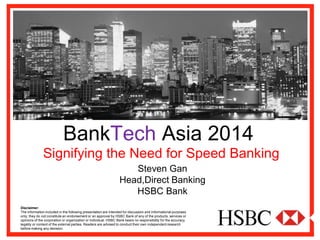 BankTechAsia 2014 
Signifying the Need for Speed Banking 
Disclaimer: 
The information included in the following presentation are intended for discussion and informational purposes only; they do not constitute an endorsement or an approval by HSBC Bank of any of the products, services or opinions of the corporation or organization or individual. HSBC Bank bears no responsibility for the accuracy, legality or content of the external parties. Readers are advised to conduct their own independent research before making any decision. 
Steven Gan 
Head,Direct Banking 
HSBC Bank  