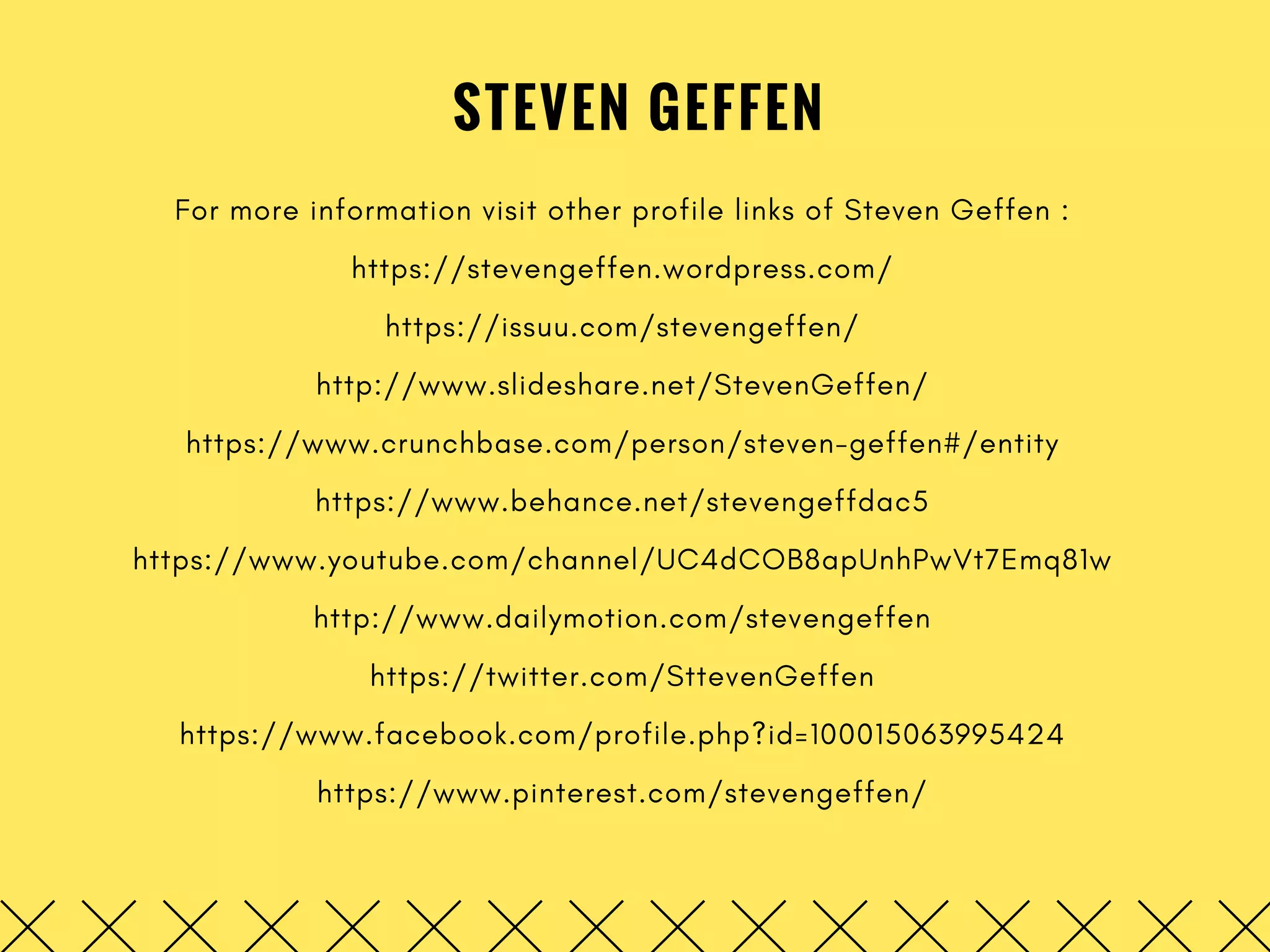 STEVEN GEFFEN
For more information visit other profile links of Steven Geffen :
https://stevengeffen.wordpress.com/
https://issuu.com/stevengeffen/
http://www.slideshare.net/StevenGeffen/
https://www.crunchbase.com/person/steven-geffen#/entity
https://www.behance.net/stevengeffdac5
https://www.youtube.com/channel/UC4dCOB8apUnhPwVt7Emq81w
http://www.dailymotion.com/stevengeffen
https://twitter.com/SttevenGeffen
https://www.facebook.com/profile.php?id=100015063995424
https://www.pinterest.com/stevengeffen/
 