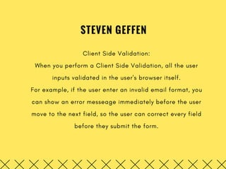 STEVEN GEFFEN
Client Side Validation:
When you perform a Client Side Validation, all the user
inputs validated in the user's browser itself.
For example, if the user enter an invalid email format, you
can show an error messeage immediately before the user
move to the next field, so the user can correct every field
before they submit the form.
 