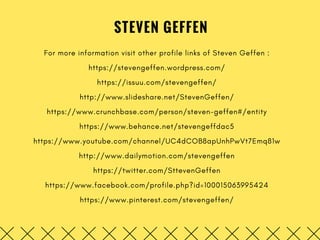 STEVEN GEFFEN
For more information visit other profile links of Steven Geffen :
https://stevengeffen.wordpress.com/
https://issuu.com/stevengeffen/
http://www.slideshare.net/StevenGeffen/
https://www.crunchbase.com/person/steven-geffen#/entity
https://www.behance.net/stevengeffdac5
https://www.youtube.com/channel/UC4dCOB8apUnhPwVt7Emq81w
http://www.dailymotion.com/stevengeffen
https://twitter.com/SttevenGeffen
https://www.facebook.com/profile.php?id=100015063995424
https://www.pinterest.com/stevengeffen/
 