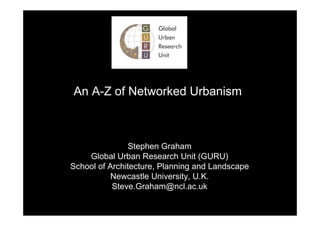 An A-Z of Networked Urbanism



               Stephen Graham
    Global Urban Research Unit (GURU)
School of Architecture, Planning and Landscape
           Newcastle University, U.K.
           Steve.Graham@ncl.ac.uk
 
