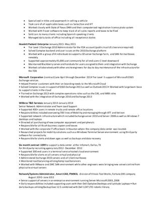  Specialized in titles and paperwork in selling a vehicle
 Took care of all applicable taxes such as Sales/Use and VIT
 Worked closely with State of Texas DMV and their computerized registration license plate system
 Worked with Frazer software to keep track of all sales reports and taxes to be filed
 Sold cars to many clients including Spanish speaking clients
 Managed daily tasks of office including all receptionist duties
Hewlett Packard Enterprise January 2015- May 2015
 Tier Level 3 Exchange 2010 Administrator for the FDA account (public trustUS clearancerequired)
 Solved Complex backend and user issues on the 2010 Exchange platform
 Worked with a group of 8 individuals to supporta 30 server Exchange farm, and SAN for mailboxes
remotely
 Supported approximately 45,000 user community for all end users C level downward
 Maintained Blackberry server and handsets for users assigned to them and integration with Exchange
 Worked collaboratively with other onsiteengineers for day to day maintenanceof the infrastructurefor
the FDA
Microsoft Corporation (contract) Late April through December 2014 Tier Level 3 supportof Microsoft0365
Exchange services
• Helped Premier customers with their on boardingneeds to the MicrosoftCloud
• Solved Complex issues in supportof 0365 Exchange 2013 as well as Outlook 2013 • Worked with largeteam base
to supportclients in the cloud
• Trained on Exchange 2013 with complex operations roles such as the CAS, and MBX roles
• Worked with the integration of Exchange 2010 and Exchange 2013
Wilibros T&D Services January 2013-January 2014
Senior Network Administrator and Team Lead Support
• Supported 400+ users in remote trucks and remote office locations
• Responsibilities included overseeing700 lines of Mobility and managingthrough ATT and Verizon
• Supported network infrastructurewhich included Exchangeserver 2010 and Server 2008 as well as Windows 7
desktops and laptops
• Directed all purchasingof new computer equipment and peripherals
• Responsiblefor all Ricoh business copiers and leases
• Worked with the corporate IT officeteam in Houston where the company data center was located.
• Researched projects for mobility solutions such asa Windows Terminal Server environment usingthird party
software for connectivity
• Responsiblefor alerts and down ages as well as backups and data recovery
Six month contract 1099 to support a data center atthe Infomart, Dallas,TX
for third party recruitingagency July 2012- December 2012
• Supported 300 end users in a terminal servicehosted cloud environment
• Responsiblefor alerts on all servers virtual and physical
• Administered Exchange 2010 servers and all clientmailboxes
• Monitored load balancingutilizingKemp load balancers
• Worked with VMware and EMC SAN environment while other engineers were bringingnew servers onlinefrom
physical to virtual servers
Network/Systems Administrator, Ameri-CAD, ITWBCG, division of Illinois Tool Works,Fortune200 company
August 2OlO- June 2Ol2
• Senior support of servers in an enterprise environment running Server Microsoft2003,2008
• Daily responsibilities included supportingusers with their Dell Optiplex Desktops and Latitude Laptops • Run
daily backups utilizingBackup Exec 12.5 combined with Dell 124T LTO robotic library
 