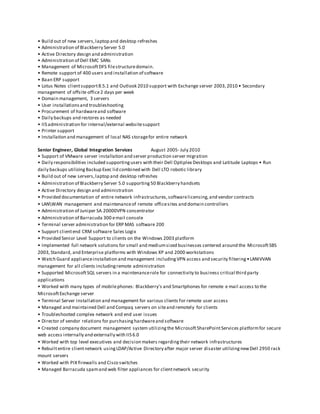 • Build out of new servers,laptop and desktop refreshes
• Administration of Blackberry Server 5.0
• Active Directory design and administration
• Administration of Dell EMC SANs
• Management of MicrosoftDFS filestructuredomain.
• Remote support of 400 users and installation of software
• Baan ERP support
• Lotus Notes clientsupport8.5.1 and Outlook 2010 support with Exchange server 2003,2010 • Secondary
management of offsite office2 days per week
• Domain management, 3 servers
• User installationsand troubleshooting
• Procurement of hardwareand software
• Daily backups and restores as needed
• IIS administration for internal/external websitesupport
• Printer support
• Installation and management of local NAS storagefor entire network
Senior Engineer, Global Integration Services August 2005- July 2010
• Support of VMware server installation and server production server migration
• Daily responsibilities included supportingusers with their Dell Optiplex Desktops and Latitude Laptops • Run
daily backups utilizingBackup Exec lid combined with Dell LTO robotic library
• Build out of new servers,laptop and desktop refreshes
• Administration of Blackberry Server 5.0 supporting50 Blackberry handsets
• Active Directory design and administration
• Provided documentation of entire network infrastructures,softwarelicensing,and vendor contracts
• LANWAN management and maintenanceof remote officesites and domain controllers
• Administration of Juniper SA 20000VPN concentrator
• Administration of Barracuda 300 email console
• Terminal server administration for ERP MAS software 200
• Support clientend CRM software Sales Logix
• Provided Senior Level Support to clients on the Windows 2003 platform
• Implemented full network solutions for small and mediumsized businesses centered around the MicrosoftSBS
2003,Standard, and Enterprise platforms with Windows XP and 2000 workstations
• Watch Guard applianceinstallation and management includingVPN access and security filtering•LANIVVAN
management for all clients includingremote administration
• Supported MicrosoftSQL servers in a maintenancerole for connectivity to business critical third party
applications
• Worked with many types of mobilephones: Blackberry's and Smartphones for remote e mail access to the
MicrosoftExchange server
• Terminal Server installation and management for various clients for remote user access
• Managed and maintained Dell and Compaq servers on siteand remotely for clients
• Troubleshooted complex network and end user issues
• Director of vendor relations for purchasinghardwareand software
• Created company document management system utilizingthe MicrosoftSharePointServices platformfor secure
web access internally and externally with IIS 6.0
• Worked with top level executives and decision makers regardingtheir network infrastructures
• Rebuiltentire clientnetwork usingLDAP/Active Directory after major server disaster utilizingnewDell 2950 rack
mount servers
• Worked with PIX firewalls and Cisco switches
• Managed Barracuda spamand web filter appliances for clientnetwork security
 