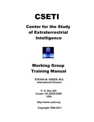 CSETI
Center for the Study
of Extraterrestrial
Intelligence
Working Group
Training Manual
STEVEN M. GREER, M.D.
International Director
P. O. Box 265
Crozet, VA 22932-0265
USA
http://www.cseti.org
Copyright 1995-2011
 