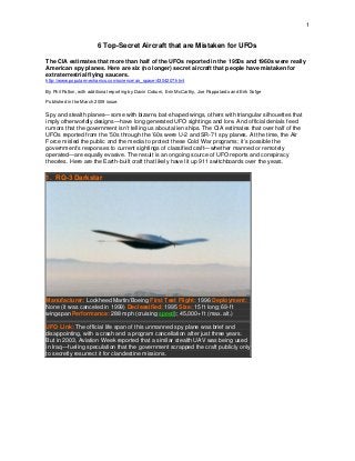 1
6 Top-Secret Aircraft that are Mistaken for UFOs
The CIA estimates that more than half of the UFOs reported in the 1950s and 1960s were really
American spy planes. Here are six (no longer) secret aircraft that people have mistaken for
extraterrestrial flying saucers.
http://www.popularmechanics.com/science/air_space/4304207.html
By Phil Patton, with additional reporting by Davin Coburn, Erin McCarthy, Joe Pappalardo and Erik Sofge
Published in the March 2009 issue.
Spy and stealth planes—some with bizarre, bat-shaped wings, others with triangular silhouettes that
imply otherworldly designs—have long generated UFO sightings and lore. And official denials feed
rumors that the government isn’t telling us about alien ships. The CIA estimates that over half of the
UFOs reported from the ’50s through the ’60s were U-2 and SR-71 spy planes. At the time, the Air
Force misled the public and the media to protect these Cold War programs; it’s possible the
government’s responses to current sightings of classified craft—whether manned or remotely
operated—are equally evasive. The result is an ongoing source of UFO reports and conspiracy
theories. Here are the Earth-built craft that likely have lit up 911 switchboards over the years.
1. RQ-3 Darkstar
Manufacturer: Lockheed Martin/Boeing First Test Flight: 1996 Deployment:
None (it was canceled in 1999) Declassified: 1995 Size: 15 ft long; 69-ft
wingspan Performance: 288 mph (cruising speed); 45,000+ ft (max. alt.)
UFO Link: The official life span of this unmanned spy plane was brief and
disappointing, with a crash and a program cancellation after just three years.
But in 2003, Aviation Week reported that a similar stealth UAV was being used
in Iraq—fueling speculation that the government scrapped the craft publicly only
to secretly resurrect it for clandestine missions.
 