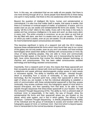 form. In this way, we understand that we are really all one people, that there is
one mind shining through all of us. Some people have likened this to there being
one spirit in many bodies, that there is this one awakeness which illuminates all.
Beyond the question of intelligent life forms, human and extraterrestrial or
cosmological, it is also true that matter itself is awake, that space is awake, that
there is a nonlinear or nonlocal aspect of matter, of substance, of space, and it is
awake even as you are awake and extraterrestrial life forms are awake. The old
saying “all this is that” refers to this reality. Every cell in the body in the body is
awake and has conscious intelligence in its warp and woof, as does every atom
in every rock. The entire universe is conscious, so as you stare up and look at
the sky filled with stars, see that it is awake even as you are awake. The earth
on which you walk is awake, even as you are awake. It is all conscious, it is all in
its most fundamental aspect consciousness and awake.
This becomes significant in terms of a research tool with the CE-5 initiative,
because these extraterrestrial life forms which have found their way to our corner
of the galaxy are not only awake, even as you and I are awake, but have evolved
technologies which assist their ability to interface with consciousness or mind. By
virtue of being starfaring peoples, they are able to move and communicate
beyond the light speed, or the barrier of light, and in transcending the barrier of
light, have come discoveries that involve the interface between technology or
machine and consciousness. This has been called consciousness assisted
technology and technology assisted consciousness.
Importantly, from a research point of view, this means that these spacecraft and
their occupants are able to interact with mind and thought as easily as we pick up
a telephone and speak with/over electromagnetic energy waves or radio waves
or microwave signals. The ability to interface with thought - directed thought,
which is emanating from a source of nonlocality, is very specific in their
technology. But the important point here, unless their spacecraft is within line
sight of where you are located, is that the individual attempting to establish a
point of communication with these extraterrestrial spacecraft is that they access
nonlocality, they access nonlinear mind, this holographic aspect of mind which is
beyond time-space, and then operating from that level, to be able to have
specific thought sequences that direct these spacecraft to your location. We call
this Coherent Thought Sequencing (CTS). The ability to, from a coherent state of
nonlinear mind, to sequentially, in the realm, the way of thought, show the
extraterrestrial life forms and their spacecraft where you are located on the
planet, which solar system, and in fact in which galaxy. The efficacy of that
technique - Coherent Thought Sequencing - is directly proportional to the ability
of the individual and the group of individuals to access and function within this
holographic aspect of mind, or nonlinear mind - that mind which is beyond space-
time or transcendent to the normal boundaries of space-time.
 