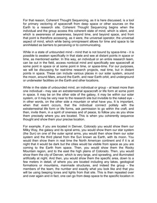 For that reason, Coherent Thought Sequencing, as it is here discussed, is a tool
for primary vectoring of spacecraft from deep space or other sources on the
Earth to a research site. Coherent Thought Sequencing begins when the
individual and the group access this coherent state of mind, which is silent, and
which is awareness of awareness, beyond time, and beyond space, and from
that point is therefore accessing, as it were, the universal operator, the universal
aspect of mind, which while being omnipresent allows for time and space to be
annihilated as barriers to perceiving or to communicating.
While in a state of unbounded mind - mind that is not bound by space-time - it is
possible to awaken specifically in that state and see at distant points in space or
time, as mentioned earlier. In this way, an individual or an entire research team,
can be out in the field, access nonlocal mind and specifically see spacecraft at
some point in space or at some point in time, or space-time. For our purposes,
we will be discussing for real-time research projects, real time, but in distant
points in space. These can include various places in our solar system, around
the moon, around Mars, around the Earth, and near Earth orbit, and underground
or underwater facilities on the Earth and other locations.
While in the state of unbounded mind, an individual or group - at least more than
one individual - may see an extraterrestrial spacecraft or life form at some point
in space. It may be on the other side of the galaxy, it may be within our solar
system, or it may be very near to the research site but invisible to the naked eye -
in other words, on the other side a mountain or what have you. It is important,
when that event occurs, that the individual connect politely with the
extraterrestrial life form or life forms, ask permission to go within the craft, and
then, invite them, in a spirit of oneness and of peace, to follow you as you show
them precisely where you are located. This is when you coherently sequence
thought and show them your precise location.
For example, if you are located in Denver, Colorado you would show them our
Milky Way, the galaxy and its spiral arms, you would show them our star system
(the Sun) on one of the outer spiral arms, you would then show them our solar
system and the third planet from the Sun known as Earth, with its moon. You
would then show them in real time the North American continent and if it is at
night that it would be dark but the cities would be visible from space as you are
coming to the Earth from space. Then, you would show them the Rocky
Mountain region, and to the east the high plains of Colorado. Then, you would
show them the city of Denver, which is very large, and sprawling, and illuminated
artificially at night. And then, you would show them the specific area, down to a
few meters in detail, of where you are located including any lakes, geological
formations or mountains, manmade structures, and indeed the group - the
members of the team, the number and exactly what you look like and that you
will be using beeping tones and lights from that site. This is then repeated over
and over again and in fact, one can go from deep space to the specific location in
 