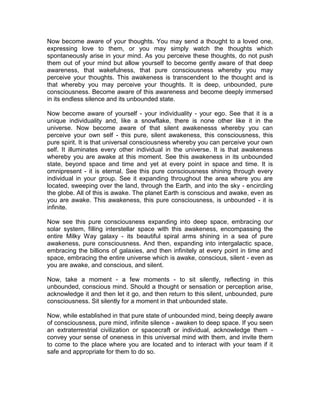 Now become aware of your thoughts. You may send a thought to a loved one,
expressing love to them, or you may simply watch the thoughts which
spontaneously arise in your mind. As you perceive these thoughts, do not push
them out of your mind but allow yourself to become gently aware of that deep
awareness, that wakefulness, that pure consciousness whereby you may
perceive your thoughts. This awakeness is transcendent to the thought and is
that whereby you may perceive your thoughts. It is deep, unbounded, pure
consciousness. Become aware of this awareness and become deeply immersed
in its endless silence and its unbounded state.
Now become aware of yourself - your individuality - your ego. See that it is a
unique individuality and, like a snowflake, there is none other like it in the
universe. Now become aware of that silent awakenesss whereby you can
perceive your own self - this pure, silent awakeness, this consciousness, this
pure spirit. It is that universal consciousness whereby you can perceive your own
self. It illuminates every other individual in the universe. It is that awakeness
whereby you are awake at this moment. See this awakeness in its unbounded
state, beyond space and time and yet at every point in space and time. It is
omnipresent - it is eternal. See this pure consciousness shining through every
individual in your group. See it expanding throughout the area where you are
located, sweeping over the land, through the Earth, and into the sky - encircling
the globe. All of this is awake. The planet Earth is conscious and awake, even as
you are awake. This awakeness, this pure consciousness, is unbounded - it is
infinite.
Now see this pure consciousness expanding into deep space, embracing our
solar system, filling interstellar space with this awakeness, encompassing the
entire Milky Way galaxy - its beautiful spiral arms shining in a sea of pure
awakeness, pure consciousness. And then, expanding into intergalactic space,
embracing the billions of galaxies, and then infinitely at every point in time and
space, embracing the entire universe which is awake, conscious, silent - even as
you are awake, and conscious, and silent.
Now, take a moment - a few moments - to sit silently, reflecting in this
unbounded, conscious mind. Should a thought or sensation or perception arise,
acknowledge it and then let it go, and then return to this silent, unbounded, pure
consciousness. Sit silently for a moment in that unbounded state.
Now, while established in that pure state of unbounded mind, being deeply aware
of consciousness, pure mind, infinite silence - awaken to deep space. If you seen
an extraterrestrial civilization or spacecraft or individual, acknowledge them -
convey your sense of oneness in this universal mind with them, and invite them
to come to the place where you are located and to interact with your team if it
safe and appropriate for them to do so.
 