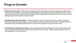 32
• Follow the business plan – Well-designed incentive plans should be aligned with your organization’s strategic plan in
order to focus and reward executives for accomplishing objectives that will drive long-term shareholder value. The mix
of vehicles and performance metrics selected should provide an appropriate and balanced focus on achievement of key
strategic objectives and retention of executive talent.
• Periodically reconsider the program – Incentive programs need not remain static over time. Instead, companies
should periodically reevaluate programs to ensure that they continue to support the organization’s strategic objectives.
Companies should periodically evaluate their mix to ensure that the program continues to make sense.
• Understand the ramifications of change – If you are making substantial modifications to your incentive plans, make
sure you understand all the legal and accounting ramifications of the changes. Nothing upsets executives, directors
and shareholders more than surprises.
Things to Consider
 