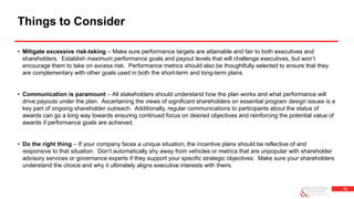 33
• Mitigate excessive risk-taking – Make sure performance targets are attainable and fair to both executives and
shareholders. Establish maximum performance goals and payout levels that will challenge executives, but won’t
encourage them to take on excess risk. Performance metrics should also be thoughtfully selected to ensure that they
are complementary with other goals used in both the short-term and long-term plans.
• Communication is paramount – All stakeholders should understand how the plan works and what performance will
drive payouts under the plan. Ascertaining the views of significant shareholders on essential program design issues is a
key part of ongoing shareholder outreach. Additionally, regular communications to participants about the status of
awards can go a long way towards ensuring continued focus on desired objectives and reinforcing the potential value of
awards if performance goals are achieved.
• Do the right thing – If your company faces a unique situation, the incentive plans should be reflective of and
responsive to that situation. Don’t automatically shy away from vehicles or metrics that are unpopular with shareholder
advisory services or governance experts if they support your specific strategic objectives. Make sure your shareholders
understand the choice and why it ultimately aligns executive interests with theirs.
Things to Consider
 