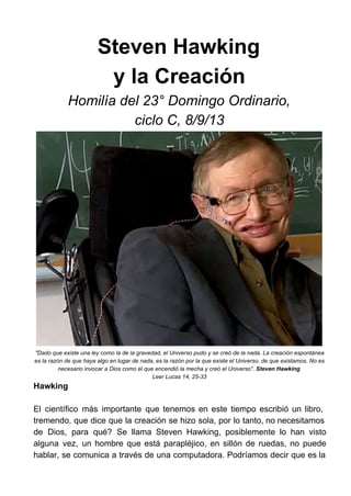 Steven Hawking
y la Creación
Homilía del 23° Domingo Ordinario,
ciclo C, 8/9/13
"Dado que existe una ley como la de la gravedad, el Universo pudo y se creó de la nada. La creación espontánea
es la razón de que haya algo en lugar de nada, es la razón por la que existe el Universo, de que existamos. No es
necesario invocar a Dios como el que encendió la mecha y creó el Universo". Steven Hawking
Leer Lucas 14, 25­33
Hawking
El científico más importante que tenemos en este tiempo escribió un libro,                     
tremendo, que dice que la creación se hizo sola, por lo tanto, no necesitamos                         
de Dios, para qué? Se llama Steven Hawking, posiblemente lo han visto                     
alguna vez, un hombre que está parapléjico, en sillón de ruedas, no puede                       
hablar, se comunica a través de una computadora. Podríamos decir que es la                       
 