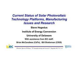 Current Status of Solar Photovoltaic
Technology Platforms, Manufacturing
        Issues and Research
                          Steve Hegedus
            Institute of Energy Conversion
                   University of Delaware
                With assistance from IEC staff:
   Brian McCandless (CdTe), Bill Shafarman (CIGS)

   Photonic Spectra Webinar “PV manufacturing and research” Hegedus 09/27/12 #1
 