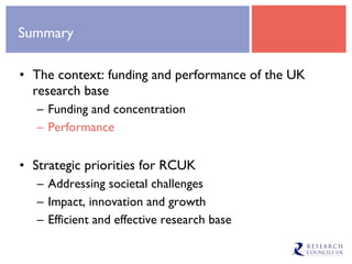 Summary The context: funding and performance of the UK research base Funding and concentration Performance Strategic priorities for RCUK Addressing societal challenges Impact, innovation and growth Efficient and effective research base 